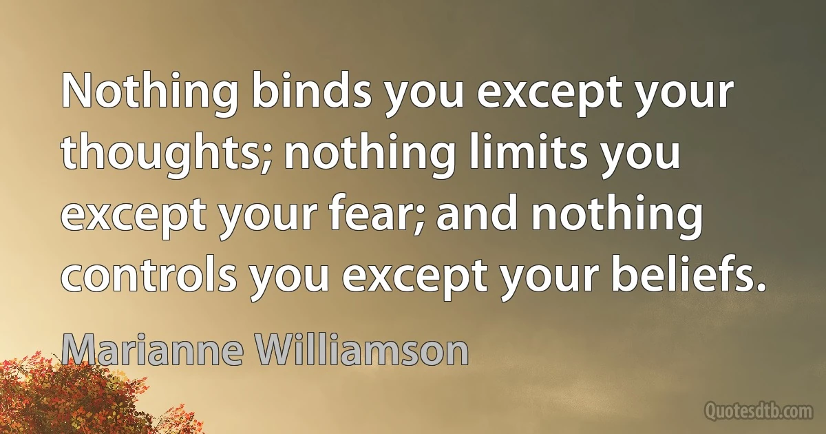 Nothing binds you except your thoughts; nothing limits you except your fear; and nothing controls you except your beliefs. (Marianne Williamson)