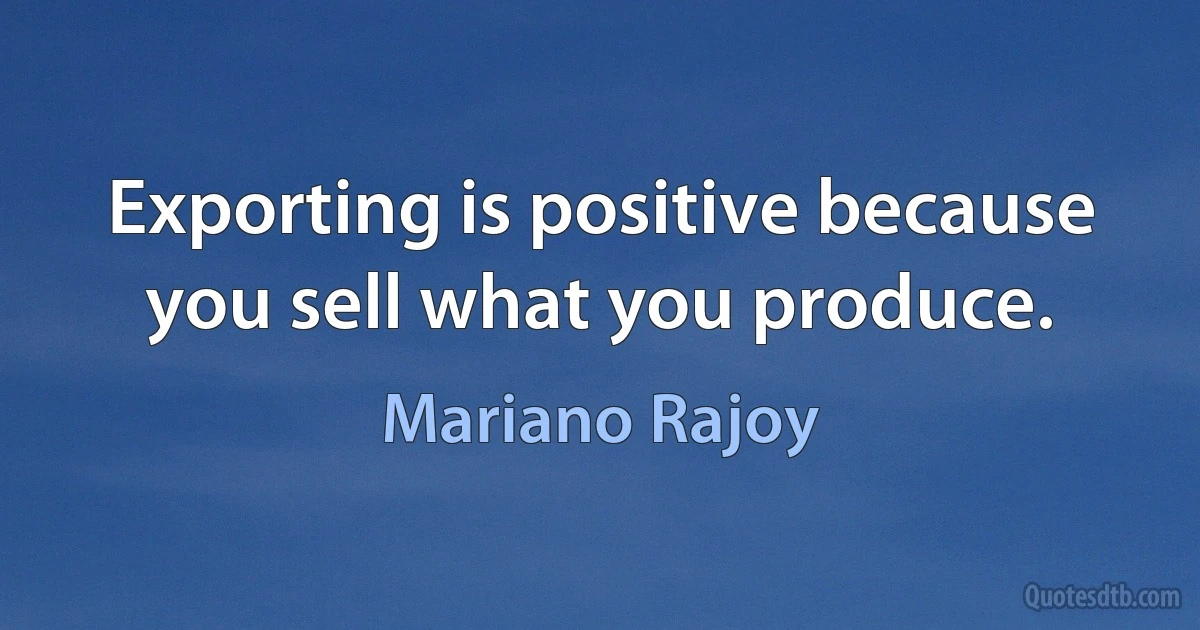 Exporting is positive because you sell what you produce. (Mariano Rajoy)