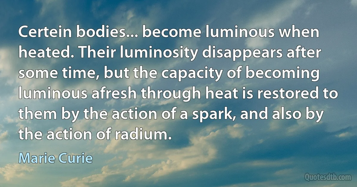 Certein bodies... become luminous when heated. Their luminosity disappears after some time, but the capacity of becoming luminous afresh through heat is restored to them by the action of a spark, and also by the action of radium. (Marie Curie)