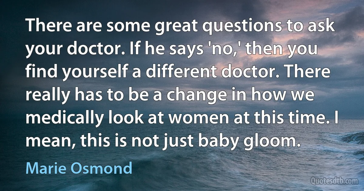 There are some great questions to ask your doctor. If he says 'no,' then you find yourself a different doctor. There really has to be a change in how we medically look at women at this time. I mean, this is not just baby gloom. (Marie Osmond)