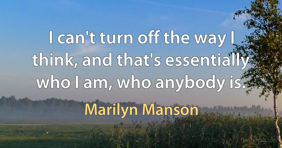 I can't turn off the way I think, and that's essentially who I am, who anybody is. (Marilyn Manson)