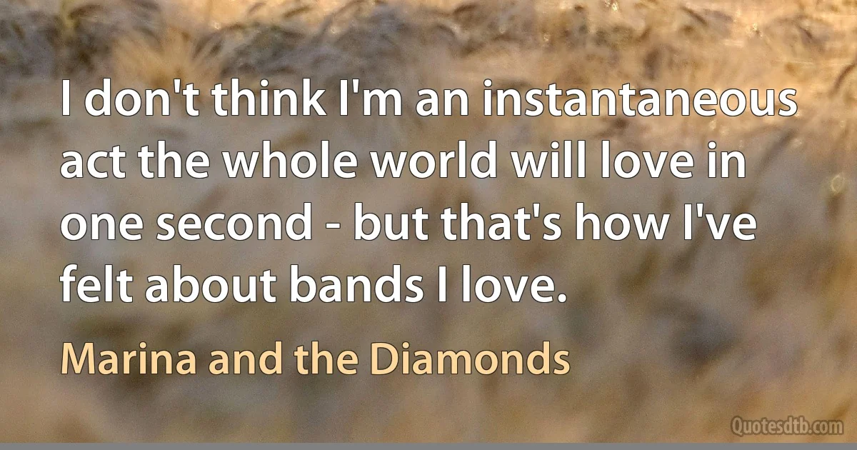 I don't think I'm an instantaneous act the whole world will love in one second - but that's how I've felt about bands I love. (Marina and the Diamonds)