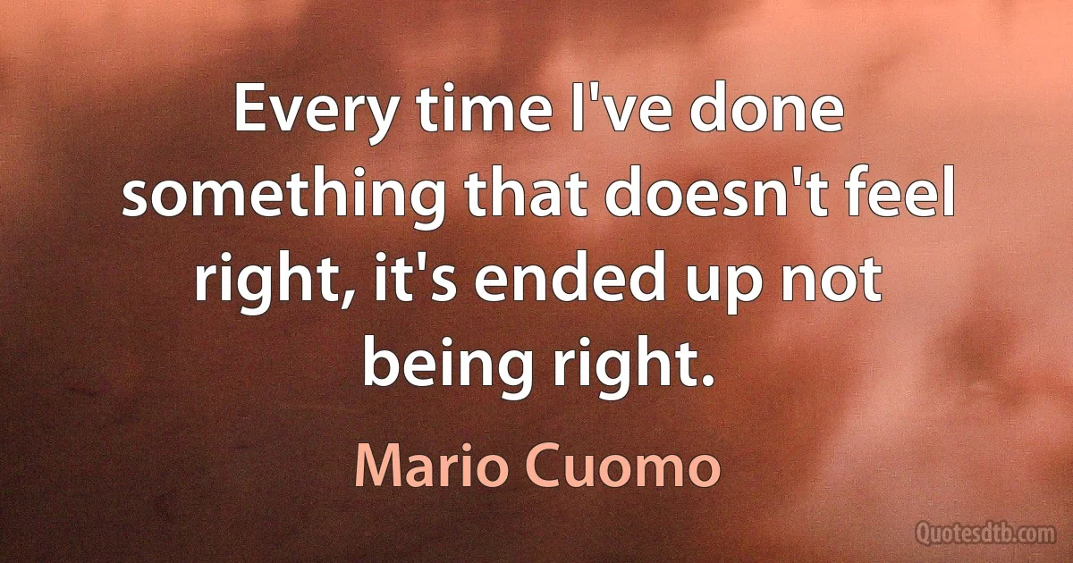 Every time I've done something that doesn't feel right, it's ended up not being right. (Mario Cuomo)