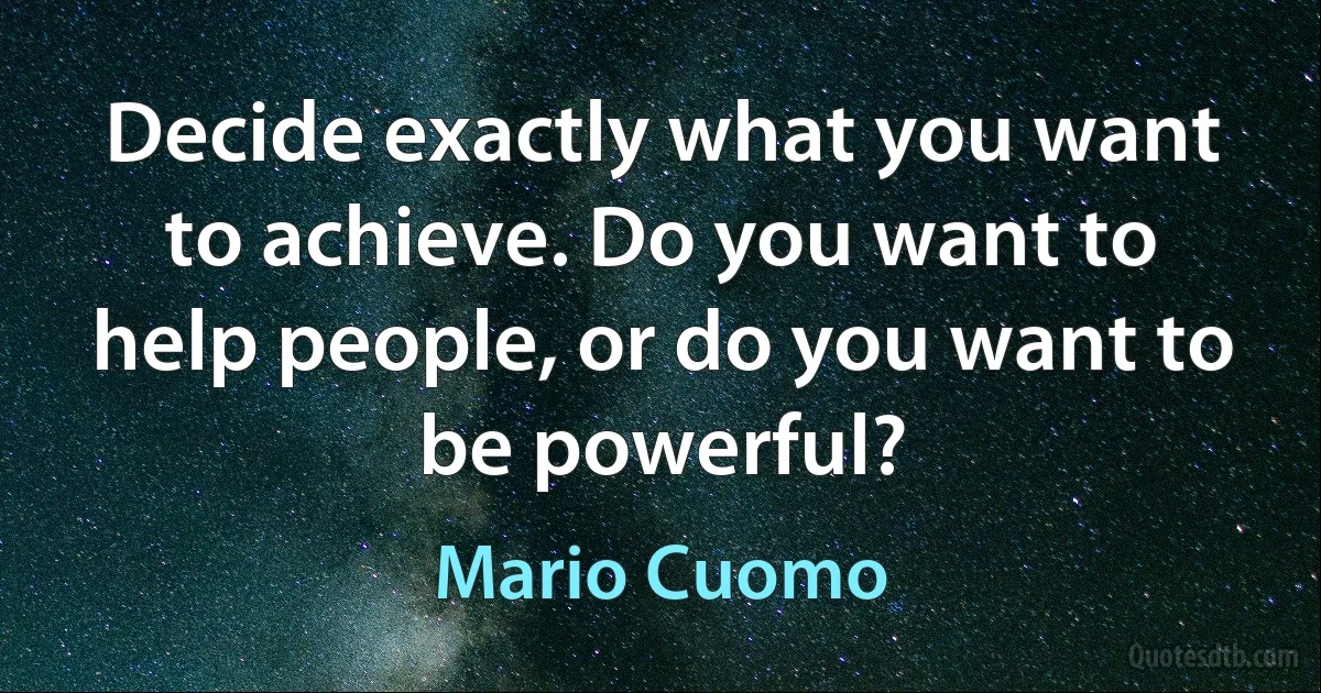 Decide exactly what you want to achieve. Do you want to help people, or do you want to be powerful? (Mario Cuomo)