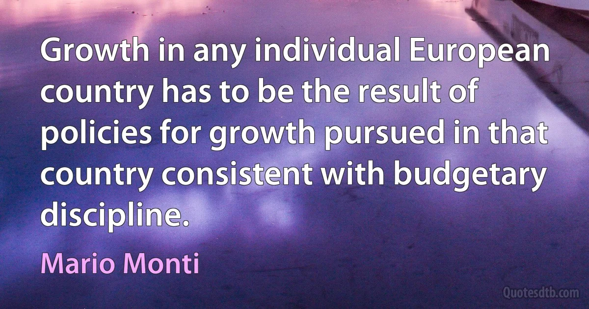 Growth in any individual European country has to be the result of policies for growth pursued in that country consistent with budgetary discipline. (Mario Monti)