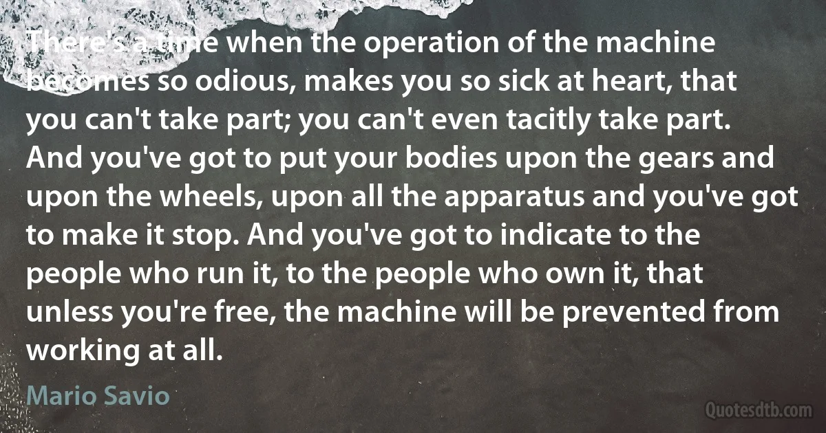 There's a time when the operation of the machine becomes so odious, makes you so sick at heart, that you can't take part; you can't even tacitly take part. And you've got to put your bodies upon the gears and upon the wheels, upon all the apparatus and you've got to make it stop. And you've got to indicate to the people who run it, to the people who own it, that unless you're free, the machine will be prevented from working at all. (Mario Savio)