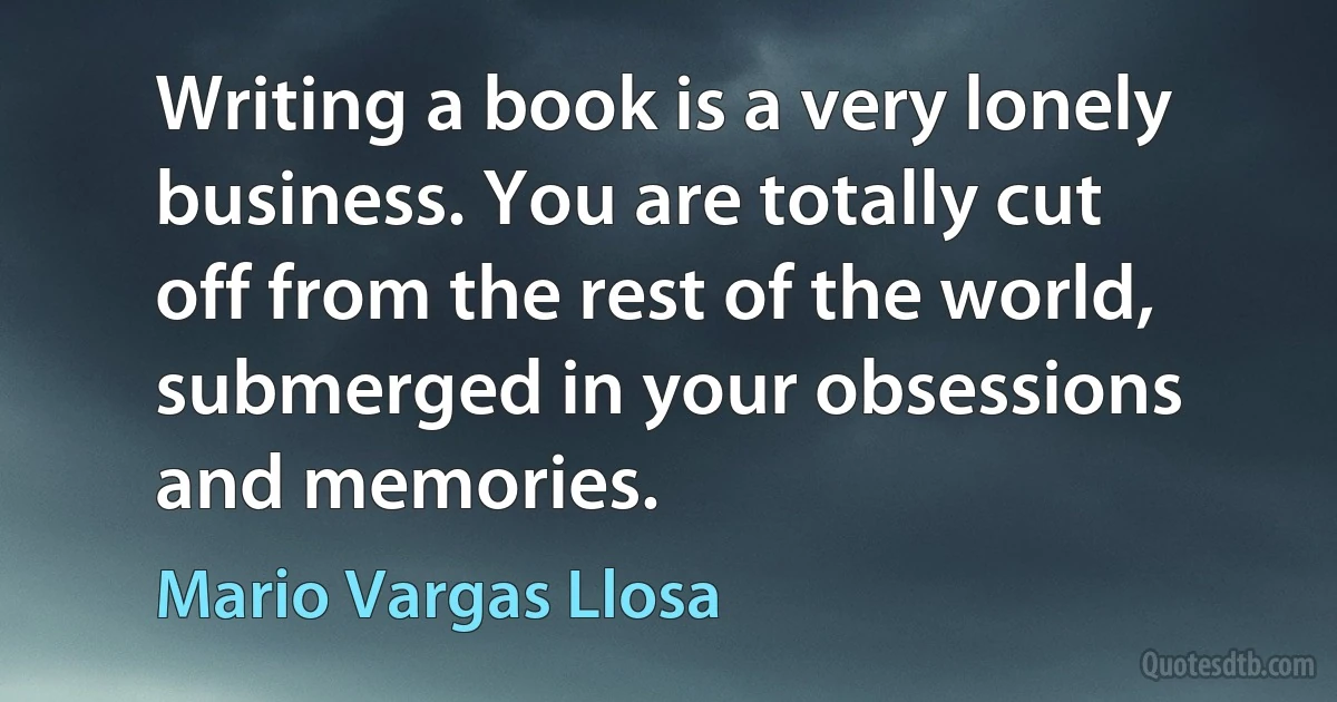 Writing a book is a very lonely business. You are totally cut off from the rest of the world, submerged in your obsessions and memories. (Mario Vargas Llosa)