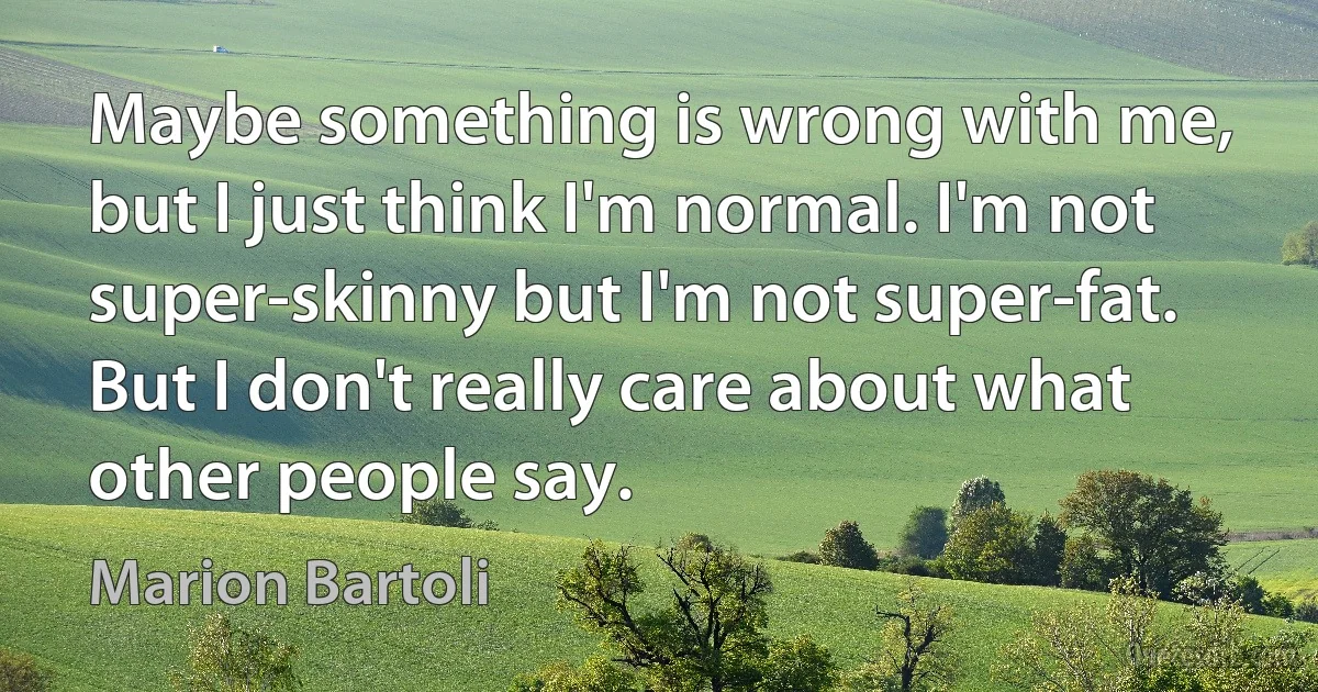 Maybe something is wrong with me, but I just think I'm normal. I'm not super-skinny but I'm not super-fat. But I don't really care about what other people say. (Marion Bartoli)