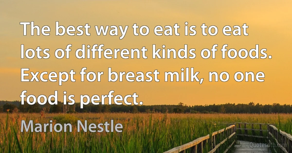 The best way to eat is to eat lots of different kinds of foods. Except for breast milk, no one food is perfect. (Marion Nestle)