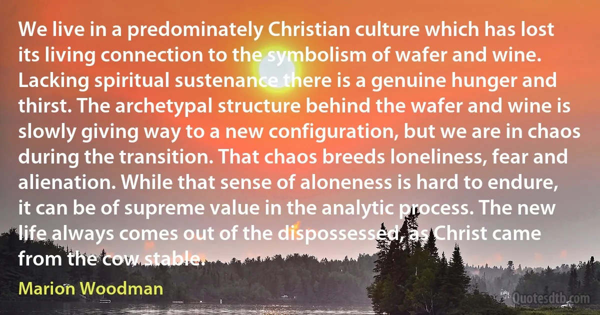 We live in a predominately Christian culture which has lost its living connection to the symbolism of wafer and wine. Lacking spiritual sustenance there is a genuine hunger and thirst. The archetypal structure behind the wafer and wine is slowly giving way to a new configuration, but we are in chaos during the transition. That chaos breeds loneliness, fear and alienation. While that sense of aloneness is hard to endure, it can be of supreme value in the analytic process. The new life always comes out of the dispossessed, as Christ came from the cow stable. (Marion Woodman)