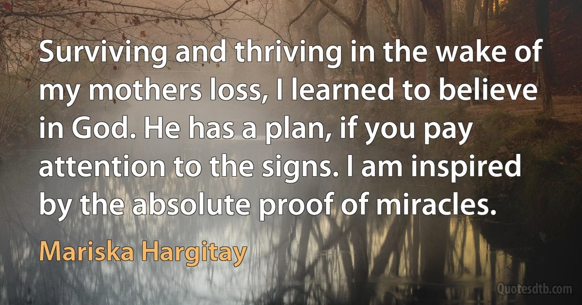 Surviving and thriving in the wake of my mothers loss, I learned to believe in God. He has a plan, if you pay attention to the signs. I am inspired by the absolute proof of miracles. (Mariska Hargitay)