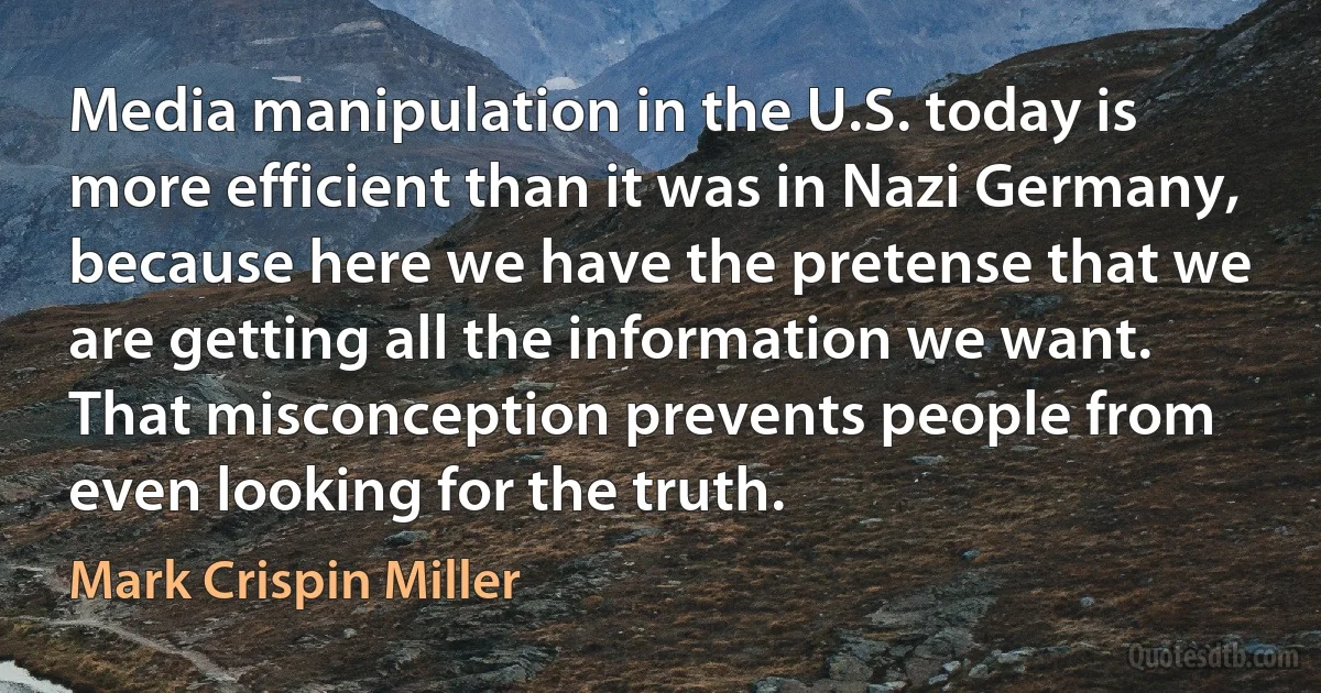 Media manipulation in the U.S. today is more efficient than it was in Nazi Germany, because here we have the pretense that we are getting all the information we want. That misconception prevents people from even looking for the truth. (Mark Crispin Miller)