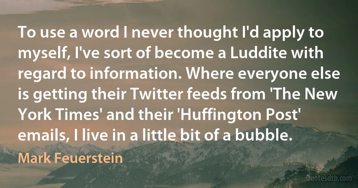 To use a word I never thought I'd apply to myself, I've sort of become a Luddite with regard to information. Where everyone else is getting their Twitter feeds from 'The New York Times' and their 'Huffington Post' emails, I live in a little bit of a bubble. (Mark Feuerstein)