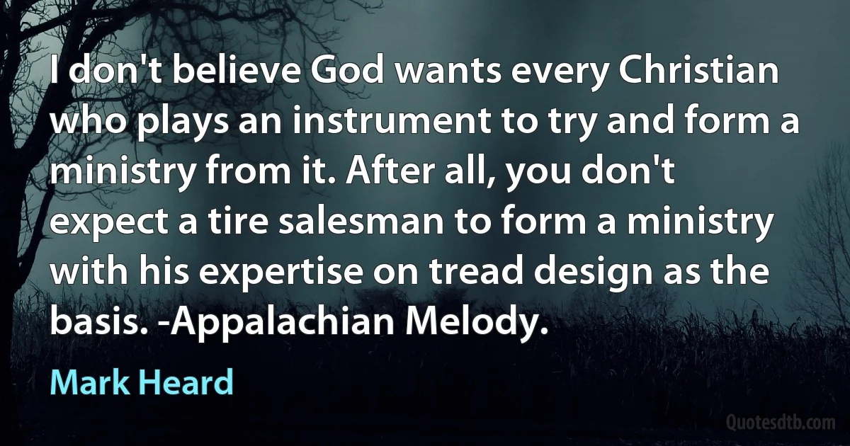 I don't believe God wants every Christian who plays an instrument to try and form a ministry from it. After all, you don't expect a tire salesman to form a ministry with his expertise on tread design as the basis. -Appalachian Melody. (Mark Heard)