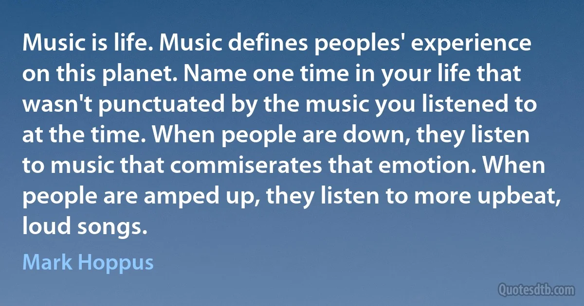 Music is life. Music defines peoples' experience on this planet. Name one time in your life that wasn't punctuated by the music you listened to at the time. When people are down, they listen to music that commiserates that emotion. When people are amped up, they listen to more upbeat, loud songs. (Mark Hoppus)