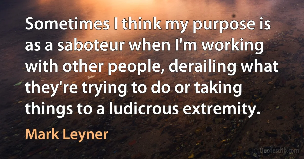 Sometimes I think my purpose is as a saboteur when I'm working with other people, derailing what they're trying to do or taking things to a ludicrous extremity. (Mark Leyner)