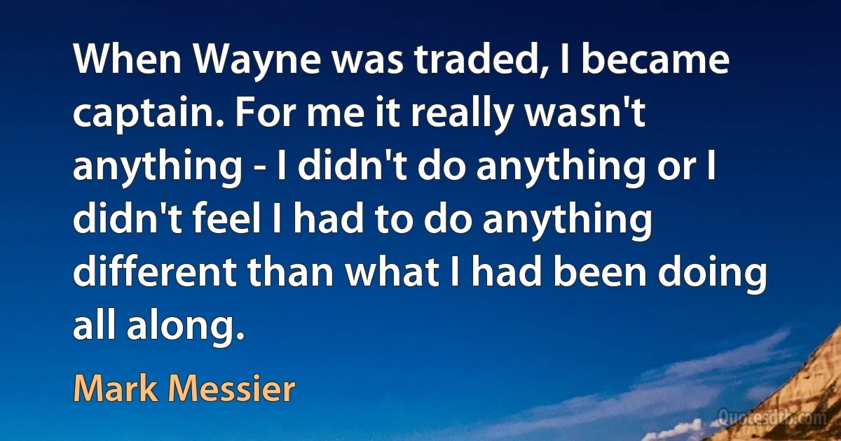 When Wayne was traded, I became captain. For me it really wasn't anything - I didn't do anything or I didn't feel I had to do anything different than what I had been doing all along. (Mark Messier)