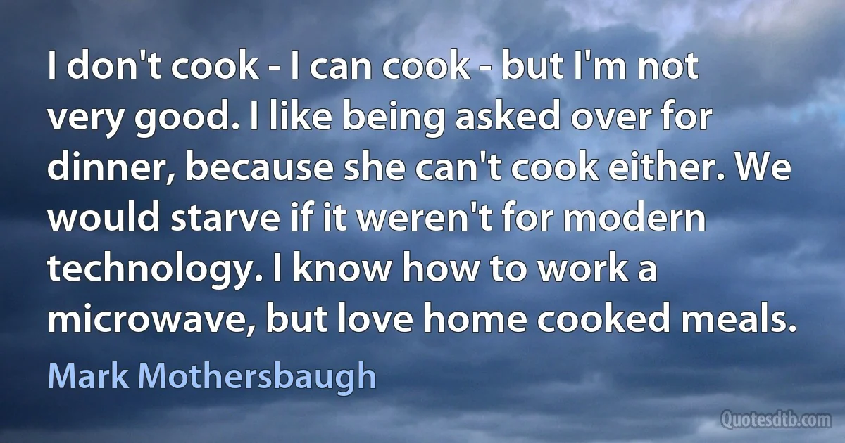 I don't cook - I can cook - but I'm not very good. I like being asked over for dinner, because she can't cook either. We would starve if it weren't for modern technology. I know how to work a microwave, but love home cooked meals. (Mark Mothersbaugh)