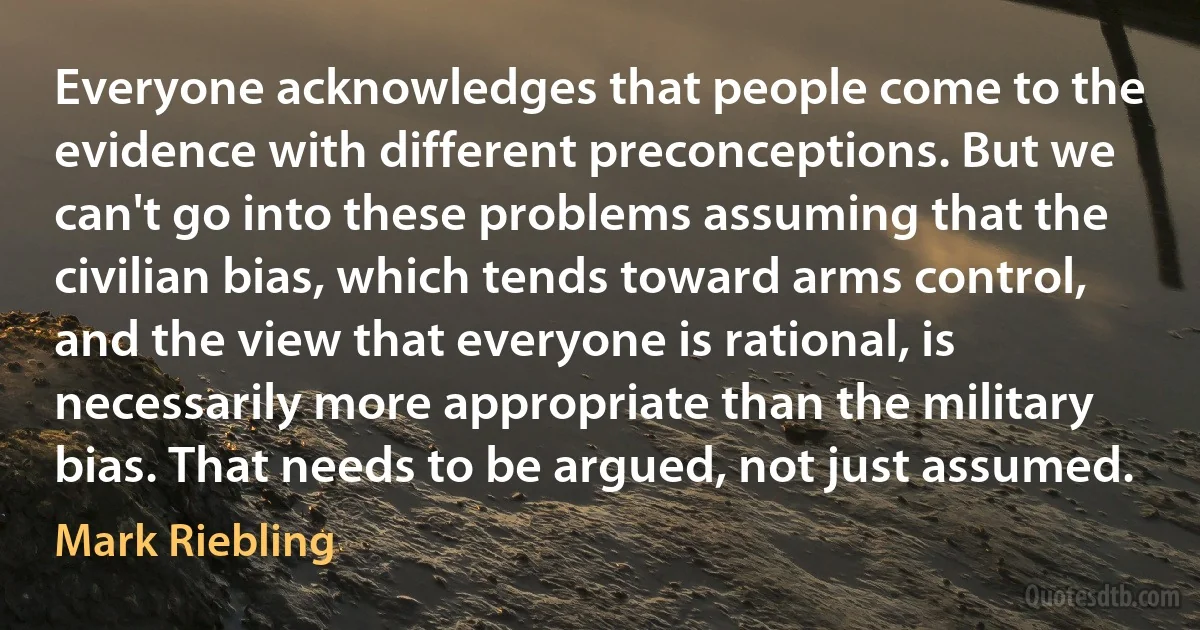 Everyone acknowledges that people come to the evidence with different preconceptions. But we can't go into these problems assuming that the civilian bias, which tends toward arms control, and the view that everyone is rational, is necessarily more appropriate than the military bias. That needs to be argued, not just assumed. (Mark Riebling)