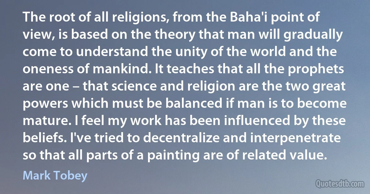 The root of all religions, from the Baha'i point of view, is based on the theory that man will gradually come to understand the unity of the world and the oneness of mankind. It teaches that all the prophets are one – that science and religion are the two great powers which must be balanced if man is to become mature. I feel my work has been influenced by these beliefs. I've tried to decentralize and interpenetrate so that all parts of a painting are of related value. (Mark Tobey)