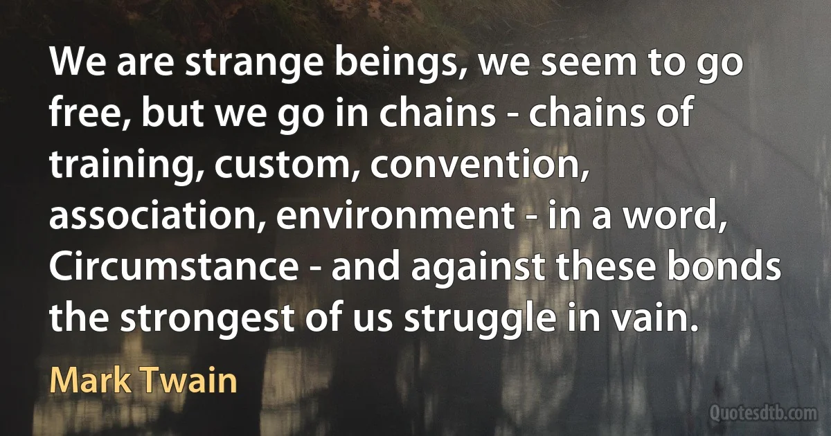 We are strange beings, we seem to go free, but we go in chains - chains of training, custom, convention, association, environment - in a word, Circumstance - and against these bonds the strongest of us struggle in vain. (Mark Twain)