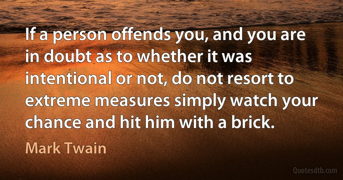 If a person offends you, and you are in doubt as to whether it was intentional or not, do not resort to extreme measures simply watch your chance and hit him with a brick. (Mark Twain)