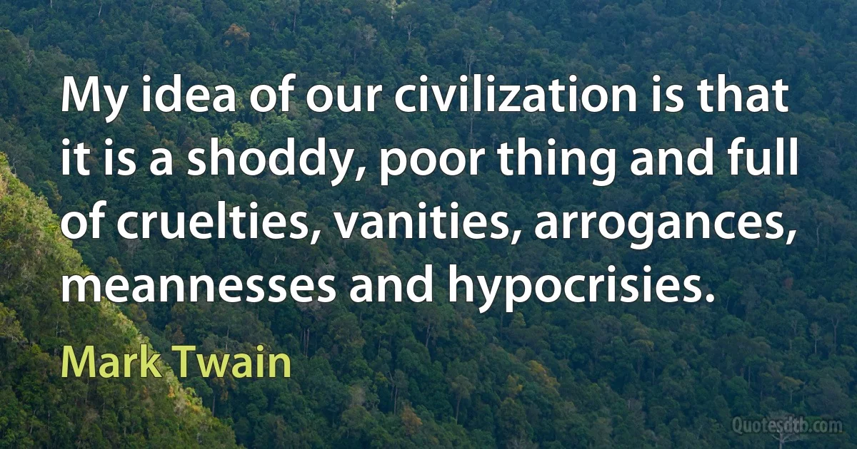 My idea of our civilization is that it is a shoddy, poor thing and full of cruelties, vanities, arrogances, meannesses and hypocrisies. (Mark Twain)