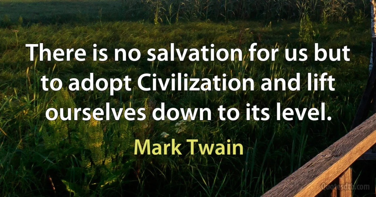 There is no salvation for us but to adopt Civilization and lift ourselves down to its level. (Mark Twain)