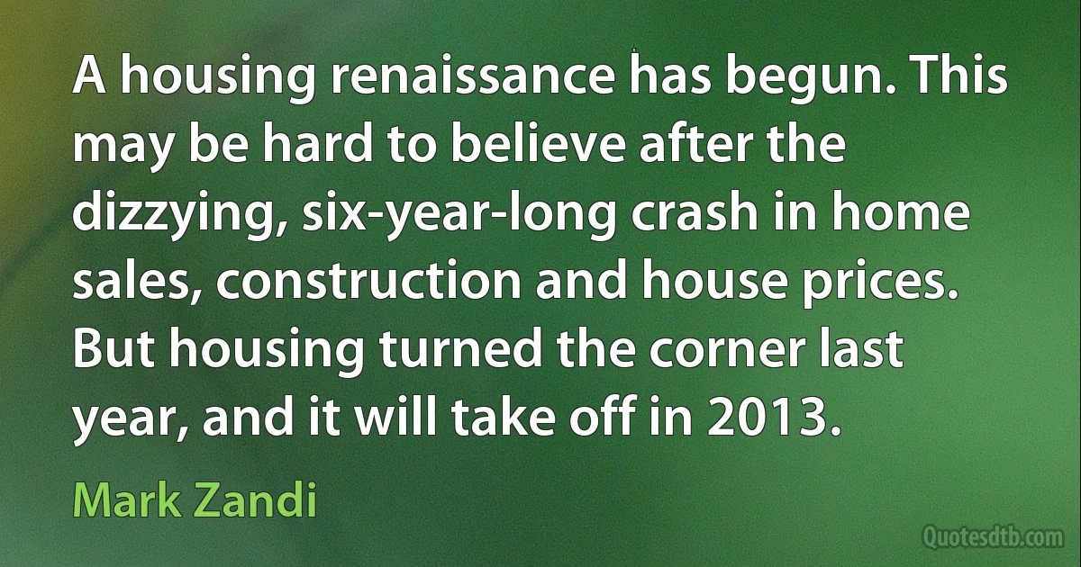 A housing renaissance has begun. This may be hard to believe after the dizzying, six-year-long crash in home sales, construction and house prices. But housing turned the corner last year, and it will take off in 2013. (Mark Zandi)