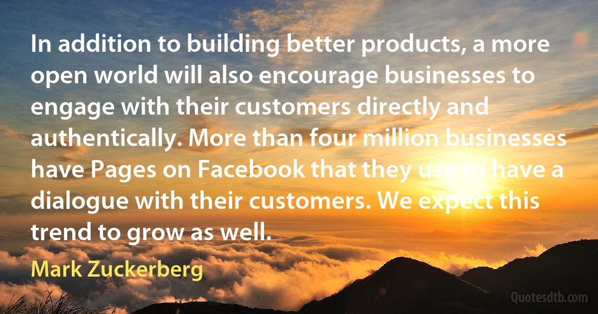 In addition to building better products, a more open world will also encourage businesses to engage with their customers directly and authentically. More than four million businesses have Pages on Facebook that they use to have a dialogue with their customers. We expect this trend to grow as well. (Mark Zuckerberg)