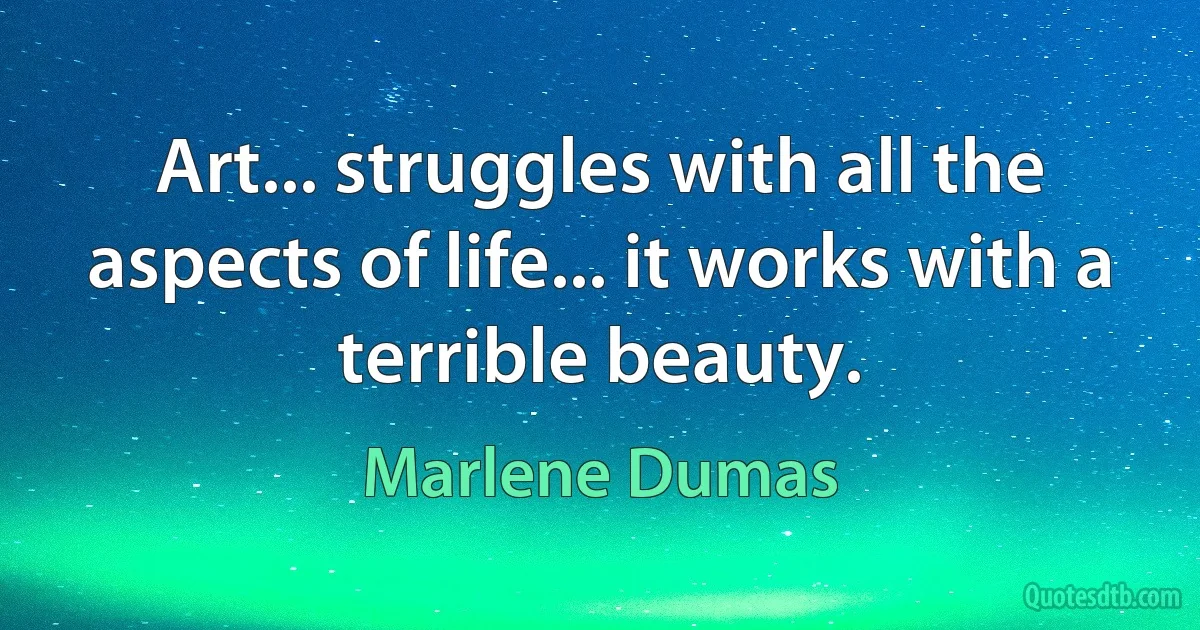 Art... struggles with all the aspects of life... it works with a terrible beauty. (Marlene Dumas)