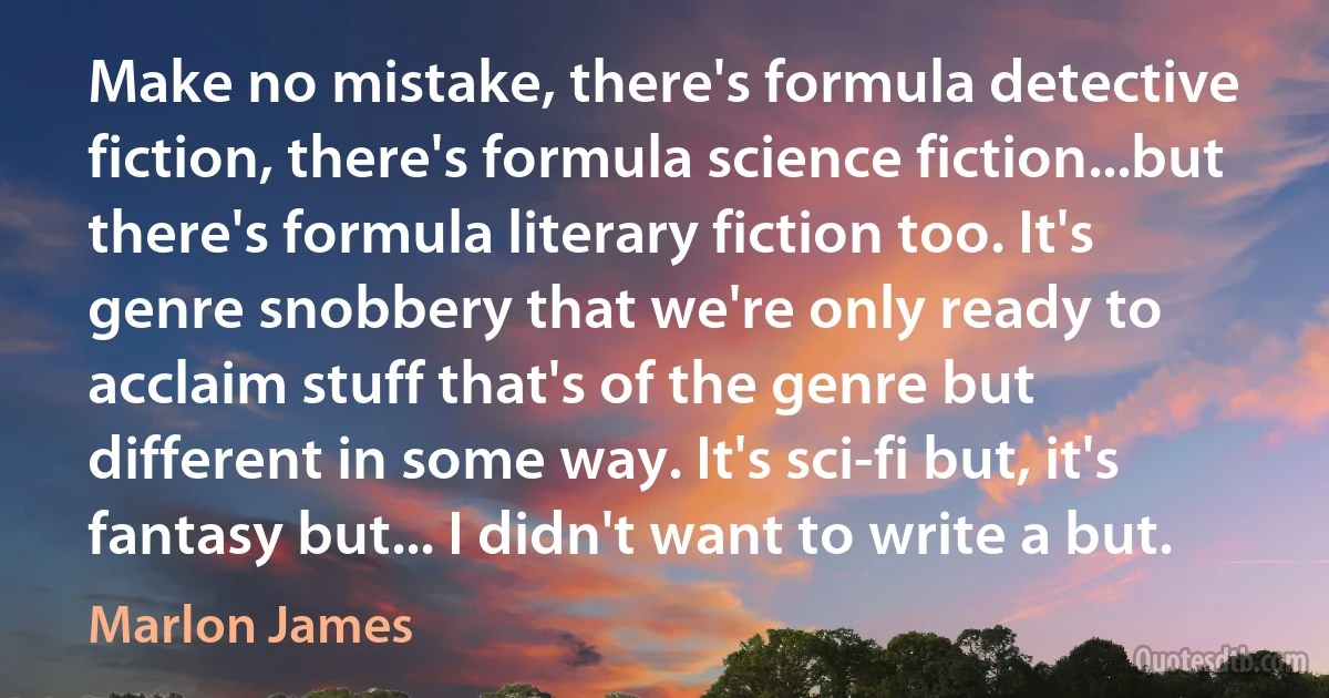 Make no mistake, there's formula detective fiction, there's formula science fiction...but there's formula literary fiction too. It's genre snobbery that we're only ready to acclaim stuff that's of the genre but different in some way. It's sci-fi but, it's fantasy but... I didn't want to write a but. (Marlon James)