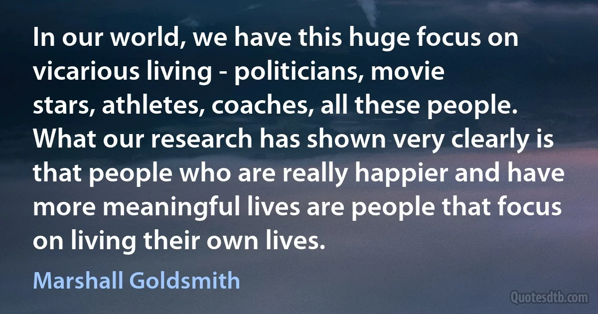 In our world, we have this huge focus on vicarious living - politicians, movie stars, athletes, coaches, all these people. What our research has shown very clearly is that people who are really happier and have more meaningful lives are people that focus on living their own lives. (Marshall Goldsmith)