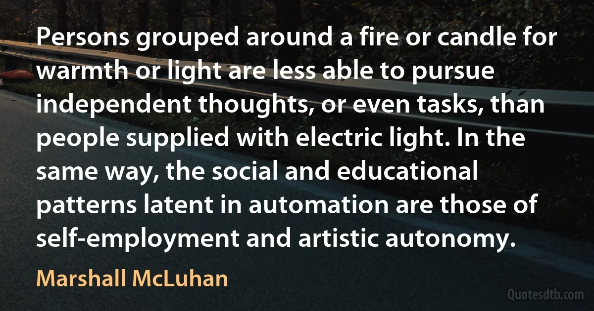 Persons grouped around a fire or candle for warmth or light are less able to pursue independent thoughts, or even tasks, than people supplied with electric light. In the same way, the social and educational patterns latent in automation are those of self-employment and artistic autonomy. (Marshall McLuhan)