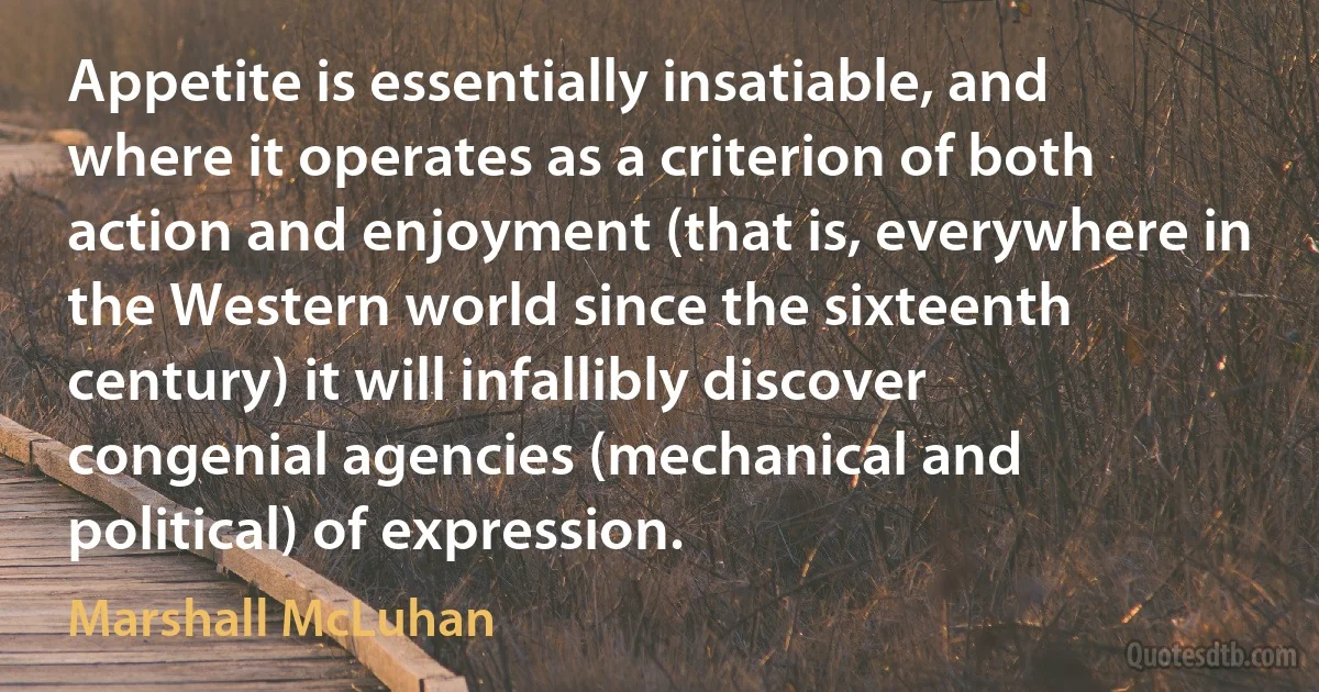 Appetite is essentially insatiable, and where it operates as a criterion of both action and enjoyment (that is, everywhere in the Western world since the sixteenth century) it will infallibly discover congenial agencies (mechanical and political) of expression. (Marshall McLuhan)