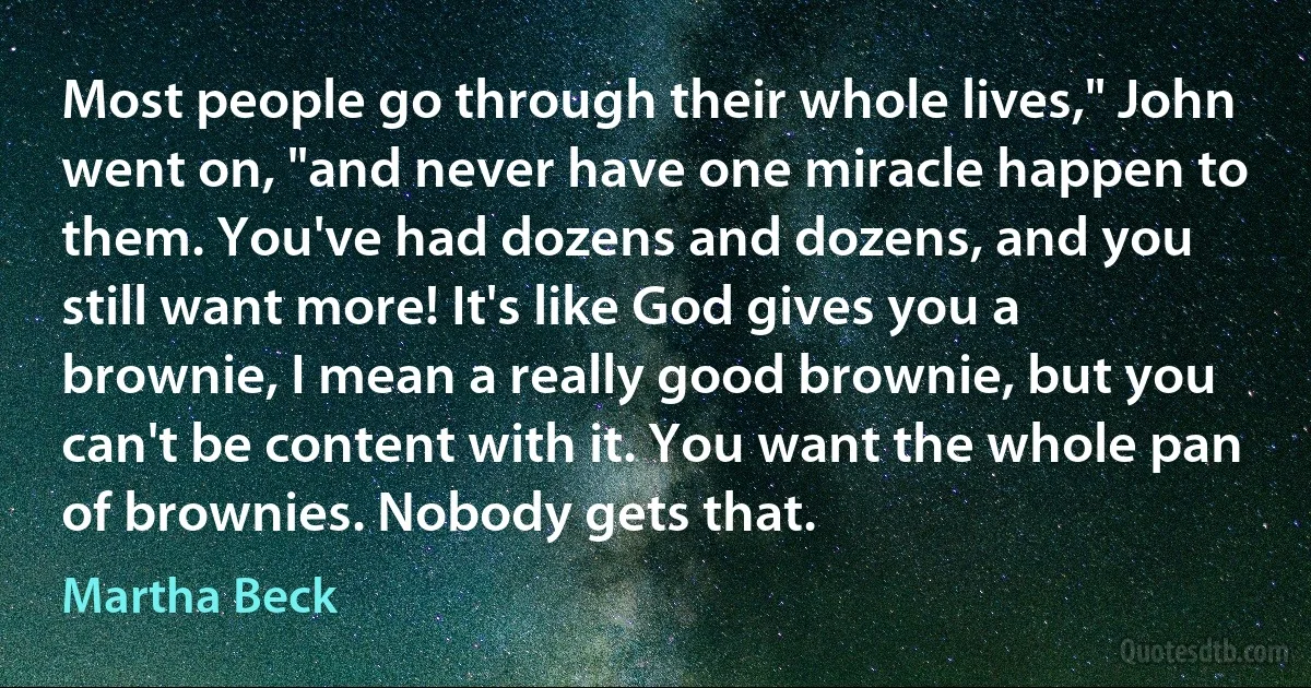 Most people go through their whole lives," John went on, "and never have one miracle happen to them. You've had dozens and dozens, and you still want more! It's like God gives you a brownie, I mean a really good brownie, but you can't be content with it. You want the whole pan of brownies. Nobody gets that. (Martha Beck)