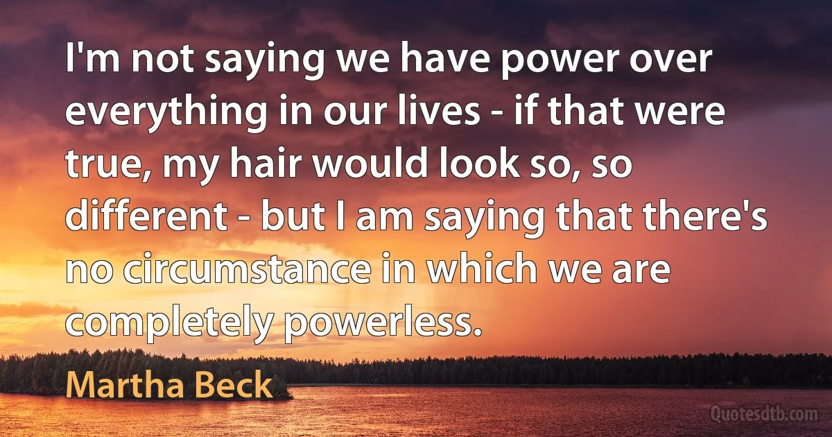 I'm not saying we have power over everything in our lives - if that were true, my hair would look so, so different - but I am saying that there's no circumstance in which we are completely powerless. (Martha Beck)