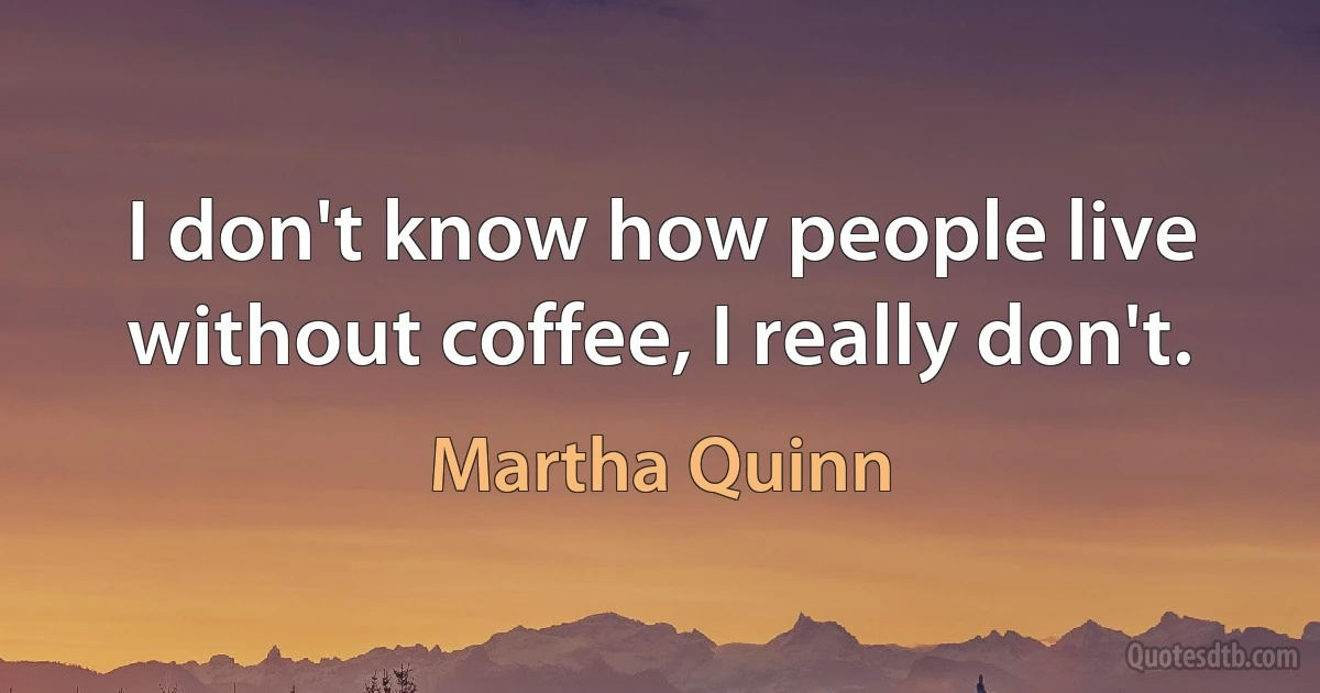 I don't know how people live without coffee, I really don't. (Martha Quinn)