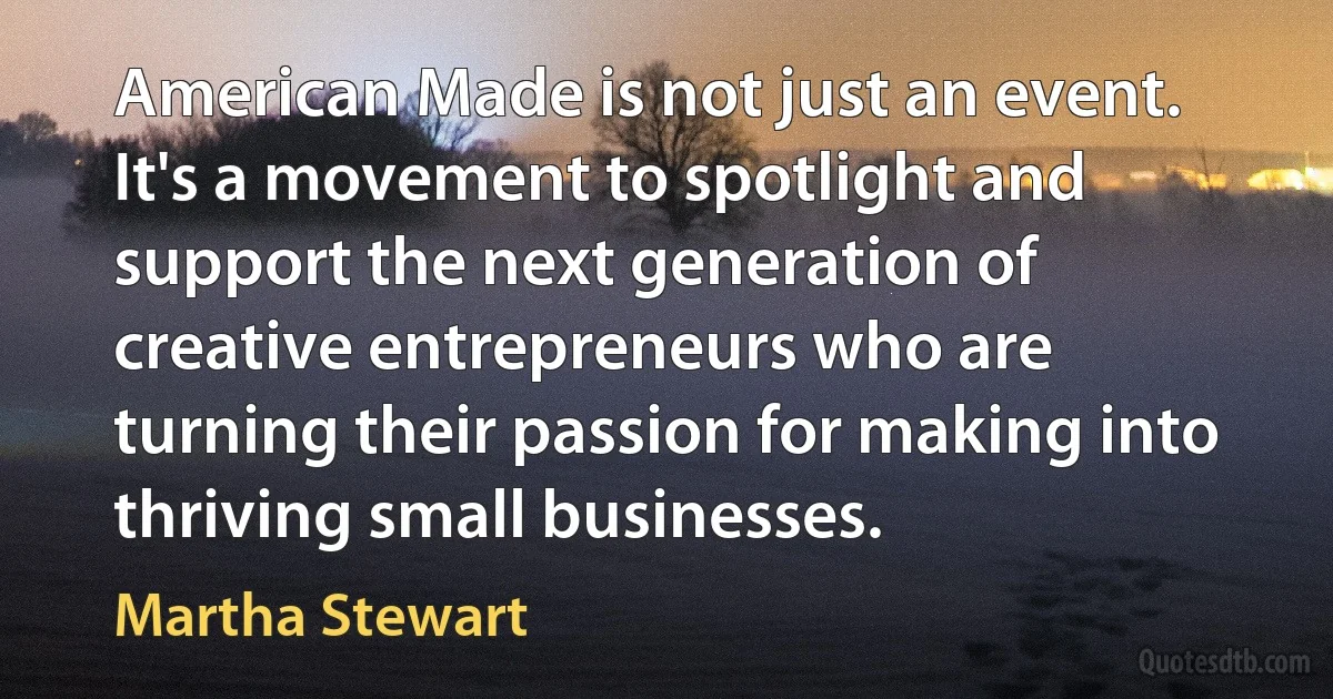 American Made is not just an event. It's a movement to spotlight and support the next generation of creative entrepreneurs who are turning their passion for making into thriving small businesses. (Martha Stewart)