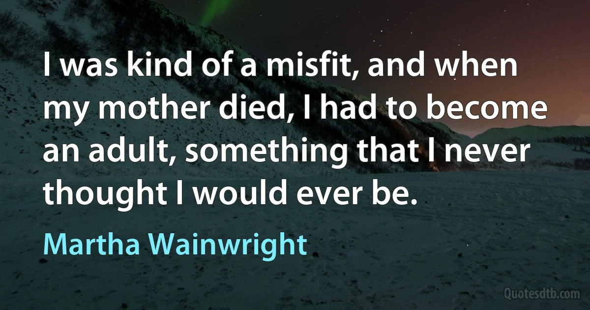 I was kind of a misfit, and when my mother died, I had to become an adult, something that I never thought I would ever be. (Martha Wainwright)