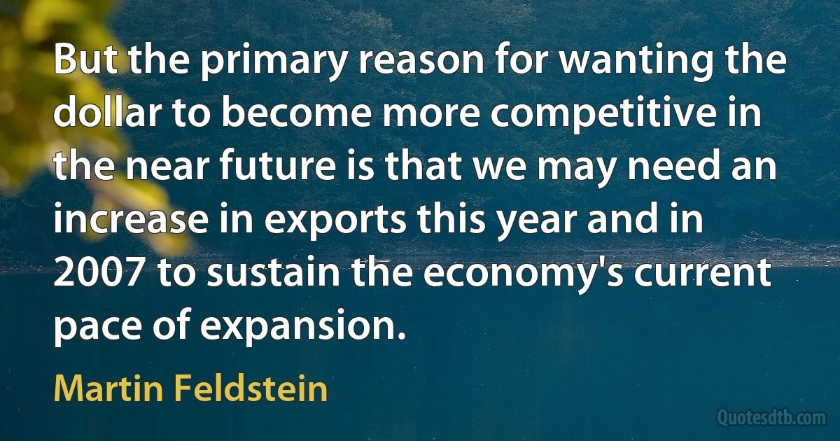 But the primary reason for wanting the dollar to become more competitive in the near future is that we may need an increase in exports this year and in 2007 to sustain the economy's current pace of expansion. (Martin Feldstein)