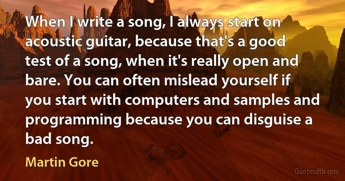 When I write a song, I always start on acoustic guitar, because that's a good test of a song, when it's really open and bare. You can often mislead yourself if you start with computers and samples and programming because you can disguise a bad song. (Martin Gore)