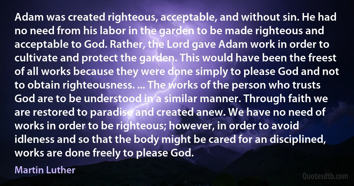 Adam was created righteous, acceptable, and without sin. He had no need from his labor in the garden to be made righteous and acceptable to God. Rather, the Lord gave Adam work in order to cultivate and protect the garden. This would have been the freest of all works because they were done simply to please God and not to obtain righteousness. ... The works of the person who trusts God are to be understood in a similar manner. Through faith we are restored to paradise and created anew. We have no need of works in order to be righteous; however, in order to avoid idleness and so that the body might be cared for an disciplined, works are done freely to please God. (Martin Luther)