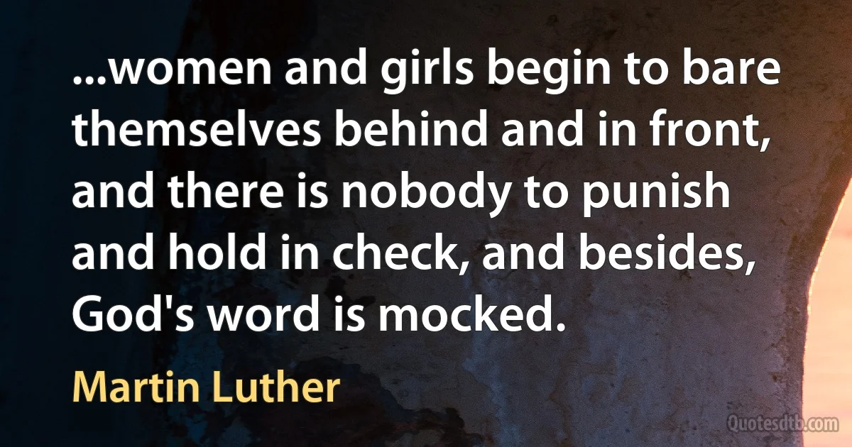 ...women and girls begin to bare themselves behind and in front, and there is nobody to punish and hold in check, and besides, God's word is mocked. (Martin Luther)