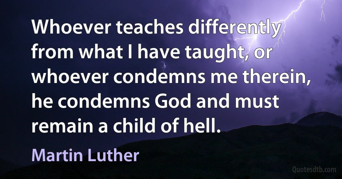 Whoever teaches differently from what I have taught, or whoever condemns me therein, he condemns God and must remain a child of hell. (Martin Luther)