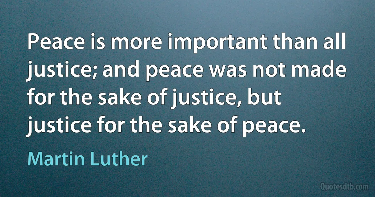 Peace is more important than all justice; and peace was not made for the sake of justice, but justice for the sake of peace. (Martin Luther)