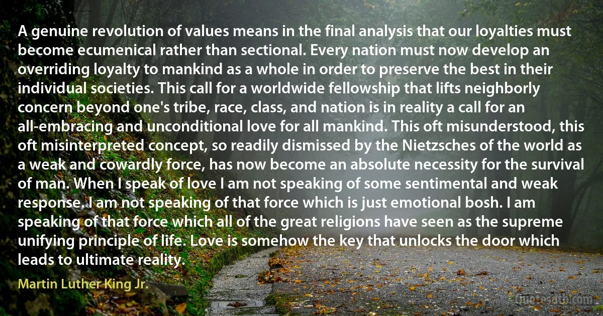 A genuine revolution of values means in the final analysis that our loyalties must become ecumenical rather than sectional. Every nation must now develop an overriding loyalty to mankind as a whole in order to preserve the best in their individual societies. This call for a worldwide fellowship that lifts neighborly concern beyond one's tribe, race, class, and nation is in reality a call for an all-embracing and unconditional love for all mankind. This oft misunderstood, this oft misinterpreted concept, so readily dismissed by the Nietzsches of the world as a weak and cowardly force, has now become an absolute necessity for the survival of man. When I speak of love I am not speaking of some sentimental and weak response. I am not speaking of that force which is just emotional bosh. I am speaking of that force which all of the great religions have seen as the supreme unifying principle of life. Love is somehow the key that unlocks the door which leads to ultimate reality. (Martin Luther King Jr.)