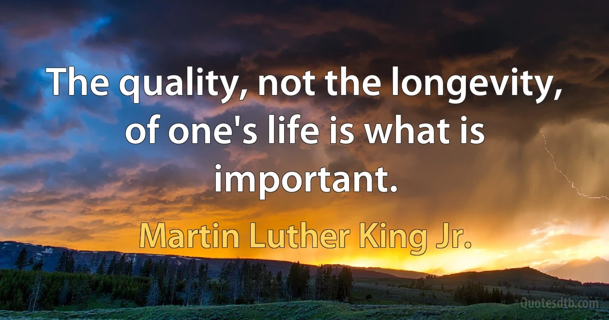 The quality, not the longevity, of one's life is what is important. (Martin Luther King Jr.)