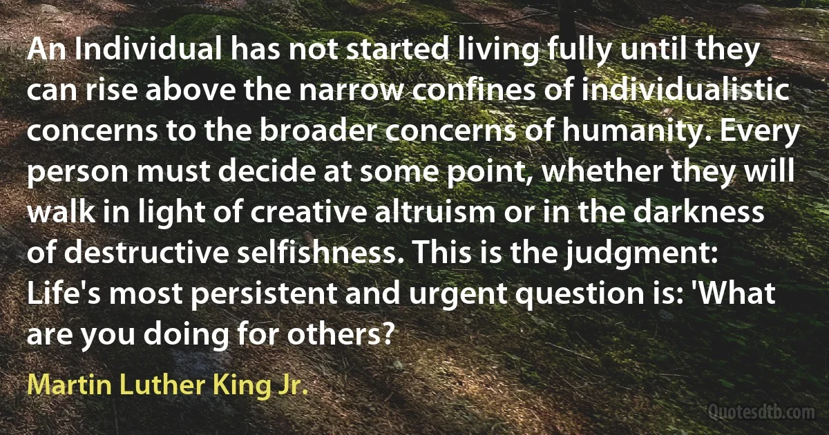 An Individual has not started living fully until they can rise above the narrow confines of individualistic concerns to the broader concerns of humanity. Every person must decide at some point, whether they will walk in light of creative altruism or in the darkness of destructive selfishness. This is the judgment: Life's most persistent and urgent question is: 'What are you doing for others? (Martin Luther King Jr.)