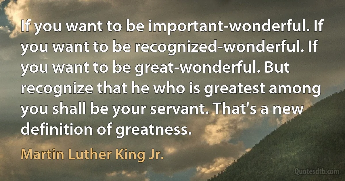 If you want to be important-wonderful. If you want to be recognized-wonderful. If you want to be great-wonderful. But recognize that he who is greatest among you shall be your servant. That's a new definition of greatness. (Martin Luther King Jr.)